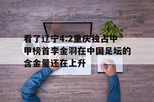 看了辽宁4:2重庆独占中甲榜首李金羽在中国足坛的含金量还在上升的简单介绍